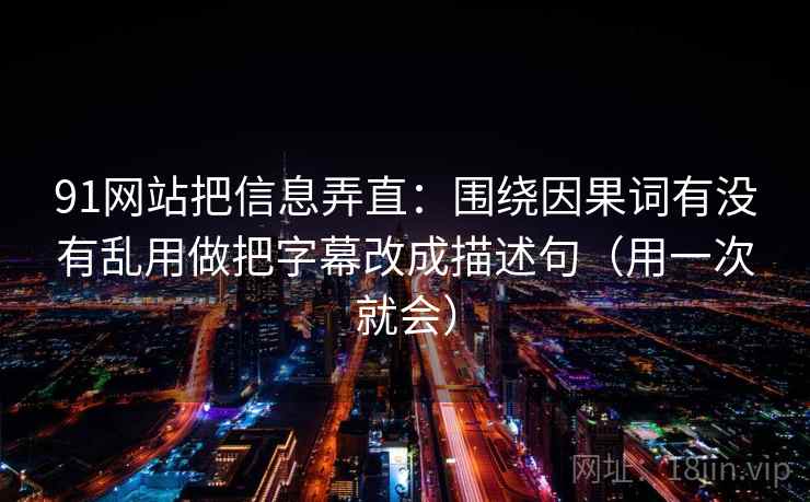 91网站把信息弄直：围绕因果词有没有乱用做把字幕改成描述句（用一次就会）
